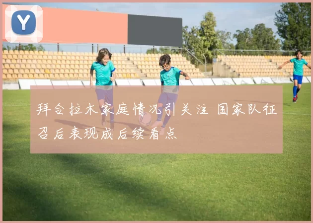拜合拉木家庭情况引关注 国家队征召后表现成后续看点