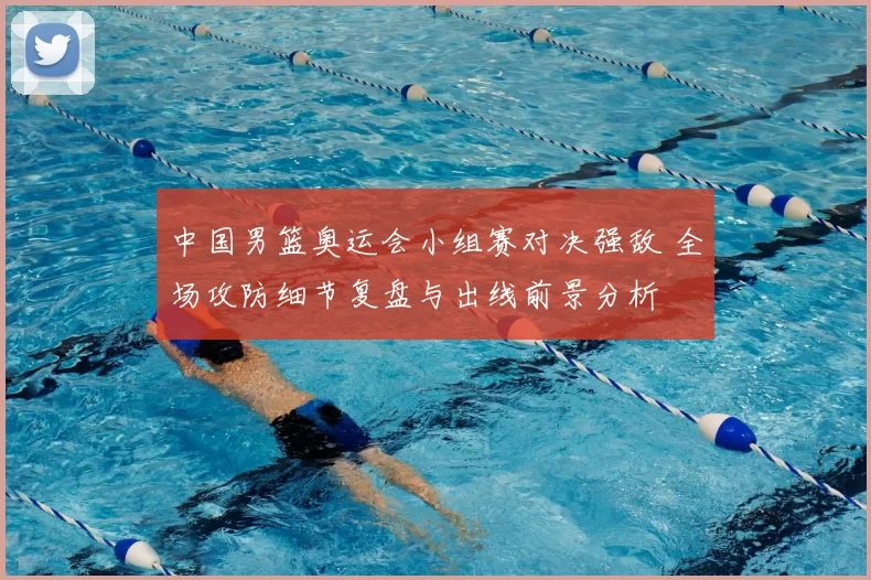 中国男篮奥运会小组赛对决强敌 全场攻防细节复盘与出线前景分析