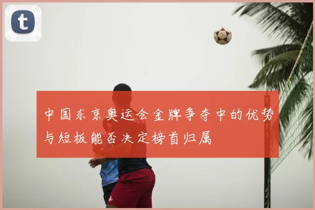 中国东京奥运会金牌争夺中的优势与短板能否决定榜首归属