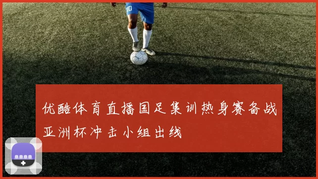 优酷体育直播国足集训热身赛备战亚洲杯冲击小组出线