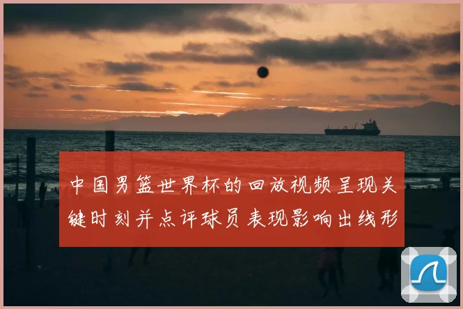 中国男篮世界杯的回放视频呈现关键时刻并点评球员表现影响出线形势