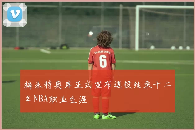 梅米特奥库正式宣布退役结束十二年NBA职业生涯