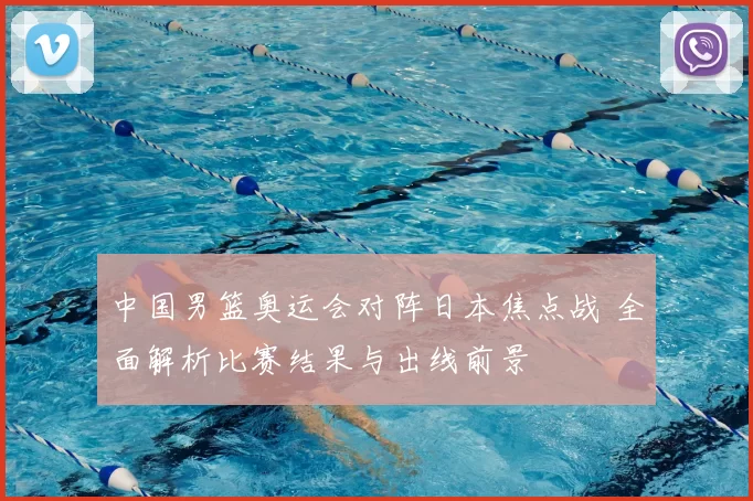 中国男篮奥运会对阵日本焦点战 全面解析比赛结果与出线前景