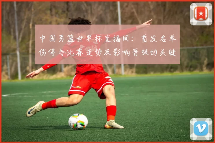 中国男篮世界杯直播间：首发名单伤停与比赛走势及影响晋级的关键因素