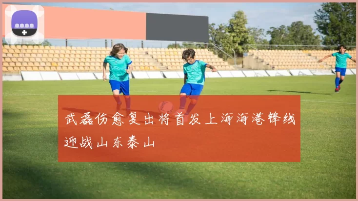 武磊伤愈复出将首发上海海港锋线迎战山东泰山