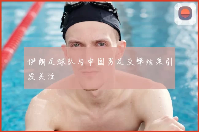 伊朗足球队与中国男足交锋结果引发关注