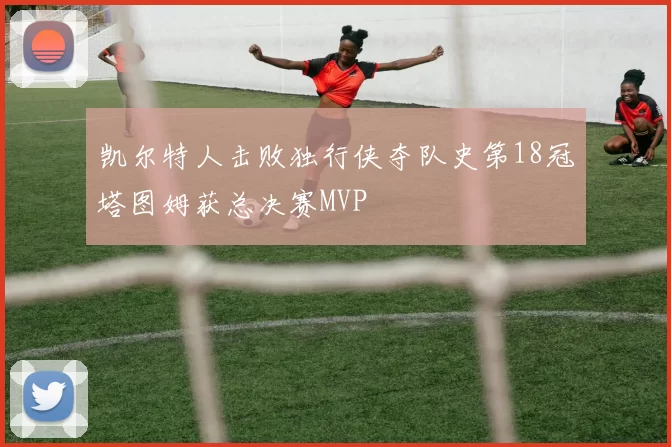 凯尔特人击败独行侠夺队史第18冠塔图姆获总决赛MVP