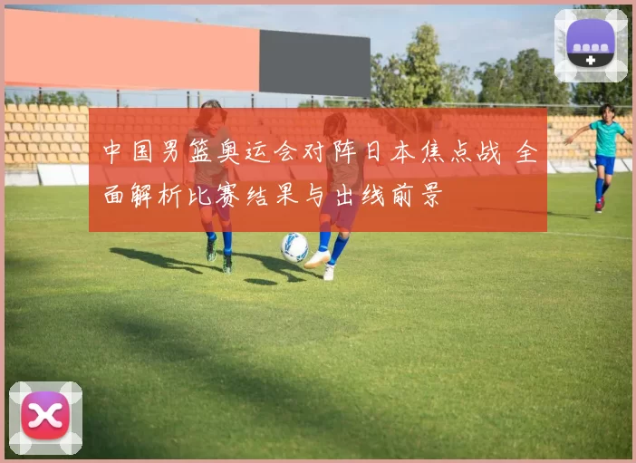 中国男篮奥运会对阵日本焦点战 全面解析比赛结果与出线前景