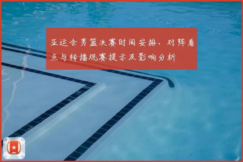 亚运会男篮决赛时间安排、对阵看点与转播观赛提示及影响分析