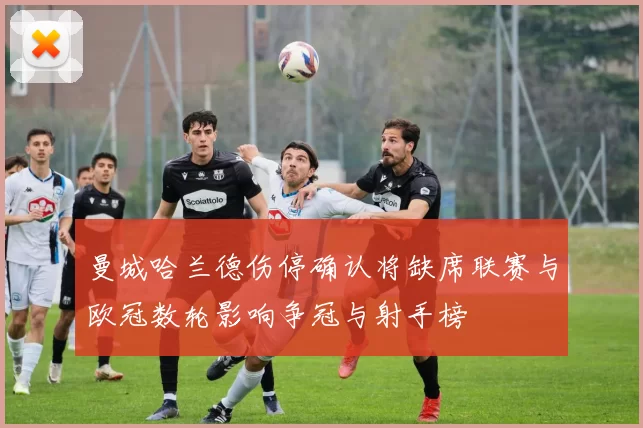 曼城哈兰德伤停确认将缺席联赛与欧冠数轮影响争冠与射手榜