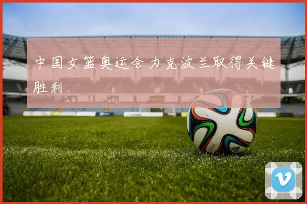 中国女篮奥运会力克波兰取得关键胜利