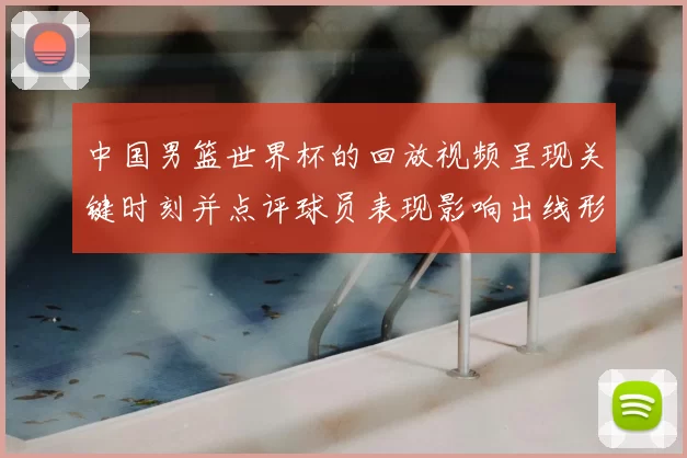 中国男篮世界杯的回放视频呈现关键时刻并点评球员表现影响出线形势