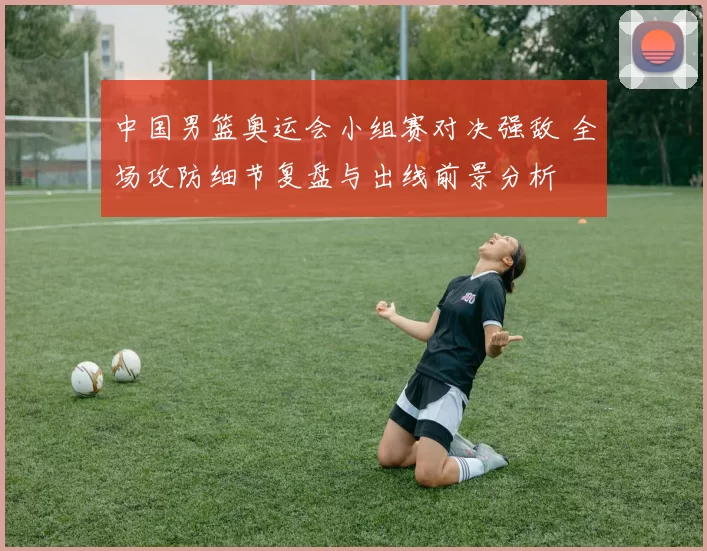 中国男篮奥运会小组赛对决强敌 全场攻防细节复盘与出线前景分析