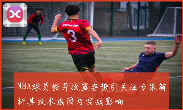 NBA球员怪异投篮姿势引关注专家解析其技术成因与实战影响