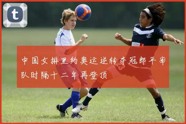 中国女排里约奥运逆转夺冠郎平率队时隔十二年再登顶