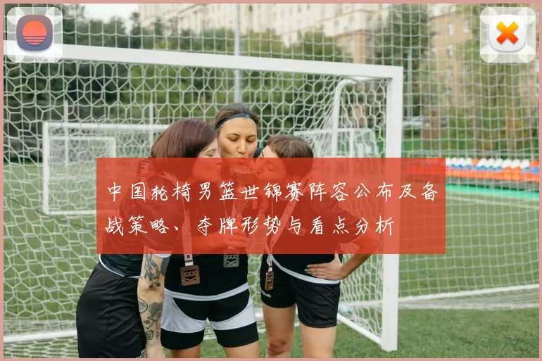 中国轮椅男篮世锦赛阵容公布及备战策略、夺牌形势与看点分析