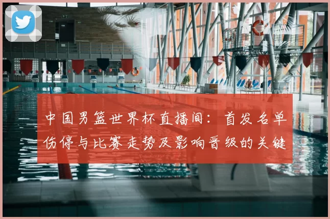 中国男篮世界杯直播间：首发名单伤停与比赛走势及影响晋级的关键因素