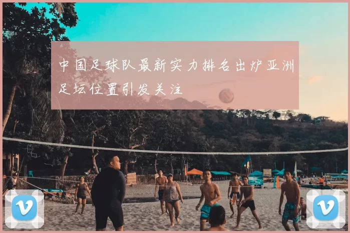 中国足球队最新实力排名出炉亚洲足坛位置引发关注