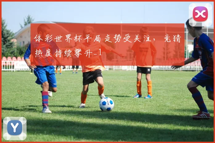体彩世界杯平局走势受关注,竞猜热度持续攀升_1