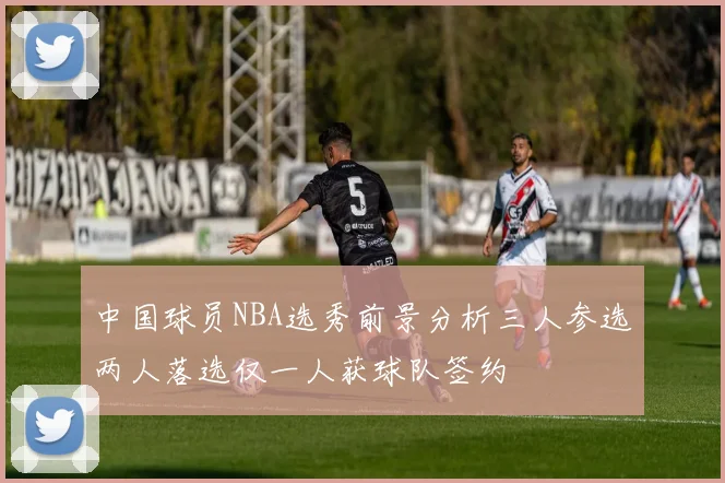 中国球员NBA选秀前景分析三人参选两人落选仅一人获球队签约