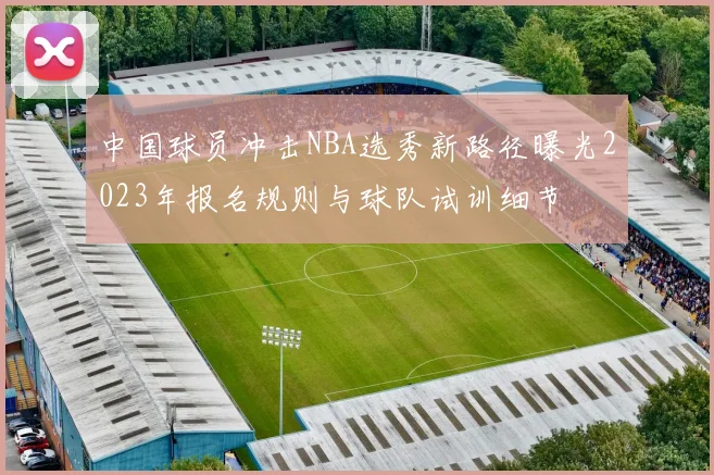中国球员冲击NBA选秀新路径曝光2023年报名规则与球队试训细节
