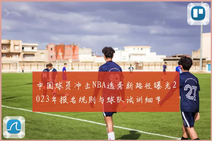 中国球员冲击NBA选秀新路径曝光2023年报名规则与球队试训细节