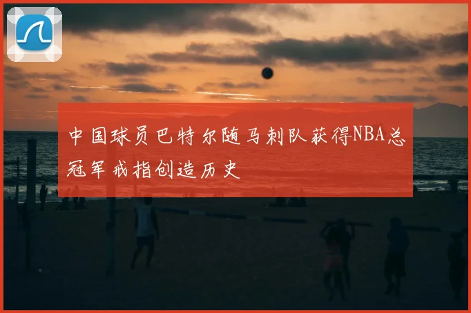 中国球员巴特尔随马刺队获得NBA总冠军戒指创造历史