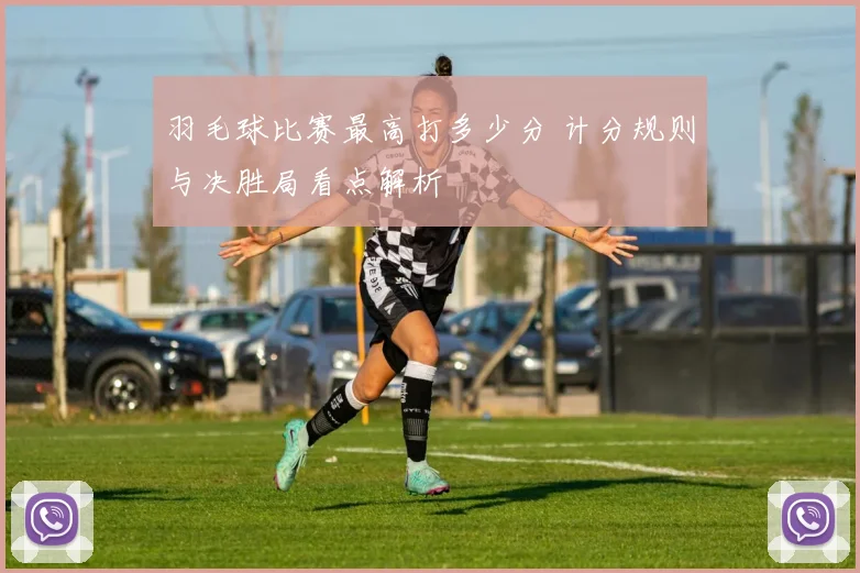 羽毛球比赛最高打多少分 计分规则与决胜局看点解析